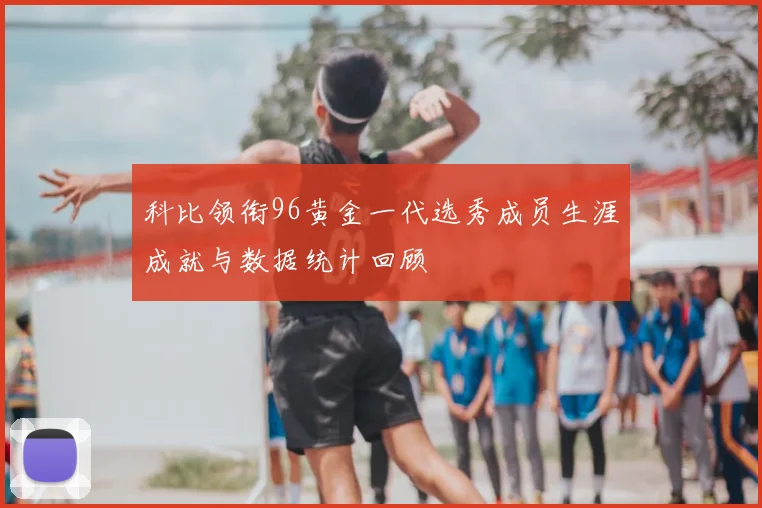 科比领衔96黄金一代选秀成员生涯成就与数据统计回顾