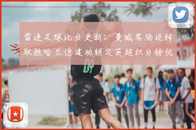 雷速足球比分更新：曼城客场逆转取胜哈兰德建功锁定英超积分榜优势