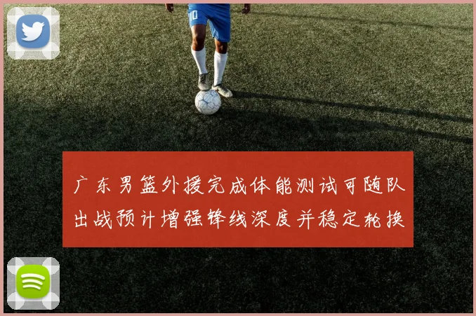 广东男篮外援完成体能测试可随队出战预计增强锋线深度并稳定轮换