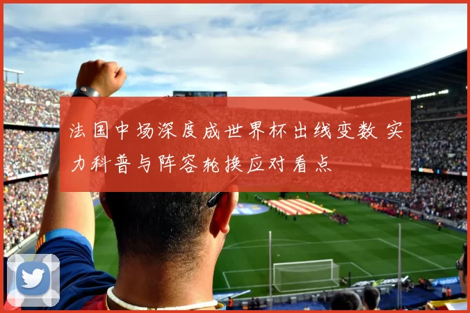 法国中场深度成世界杯出线变数 实力科普与阵容轮换应对看点