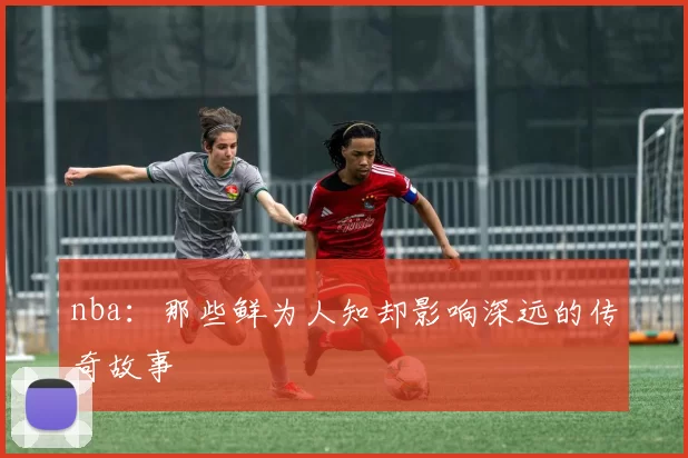 nba:那些鲜为人知却影响深远的传奇故事