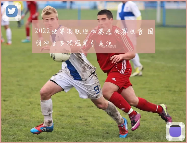 2022世界羽联巡回赛总决赛收官 国羽冲击多项冠军引关注