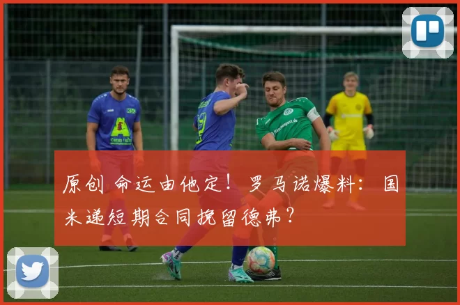 原创 命运由他定！罗马诺爆料：国米递短期合同挽留德弗？
