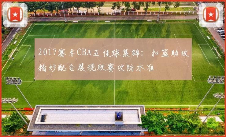 2017赛季CBA五佳球集锦：扣篮助攻精妙配合展现联赛攻防水准