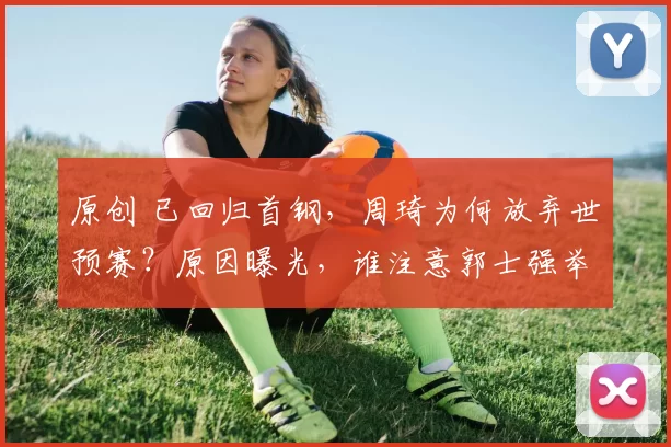 原创 已回归首钢，周琦为何放弃世预赛？原因曝光，谁注意郭士强举动