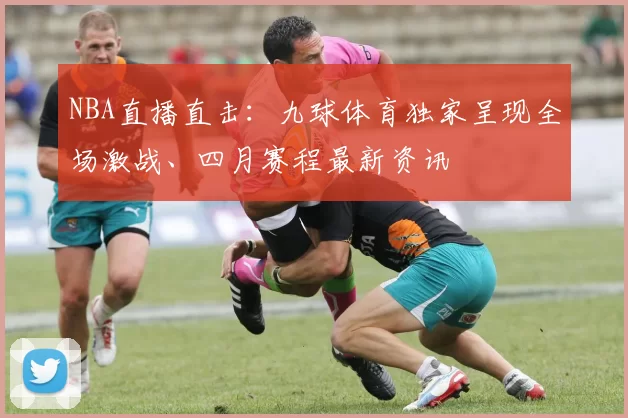 NBA直播直击:九球体育独家呈现全场激战、四月赛程最新资讯