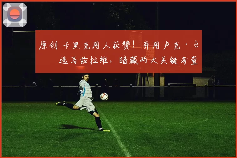 原创 卡里克用人获赞！弃用卢克·肖选马兹拉维，暗藏两大关键考量！