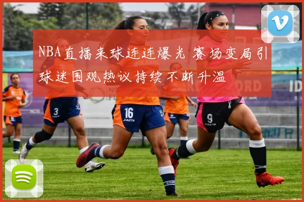 NBA直播来球连连爆光 赛场变局引球迷围观热议持续不断升温