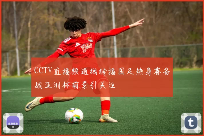 CCTV直播频道线转播国足热身赛备战亚洲杯前景引关注
