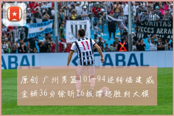 原创 广州男篮101-94逆转福建 威金顿36分徐昕16板撑起胜利大旗