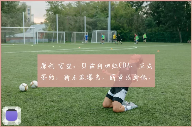 原创 官宣,贝兹利回归CBA,正式签约,新东家曝光,薪资或新低,杜锋祝福