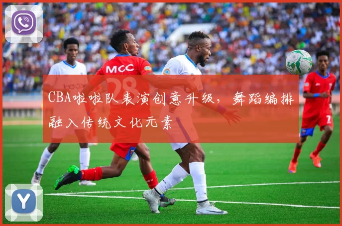 CBA啦啦队表演创意升级，舞蹈编排融入传统文化元素