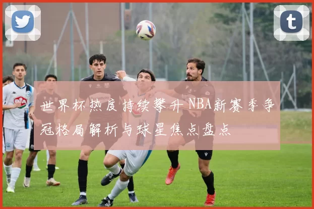 世界杯热度持续攀升 NBA新赛季争冠格局解析与球星焦点盘点