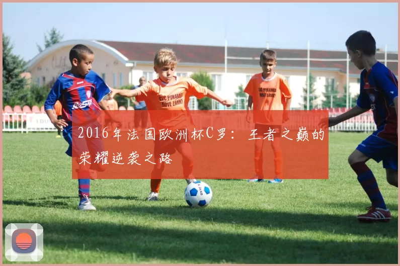 2016年法国欧洲杯C罗:王者之巅的荣耀逆袭之路