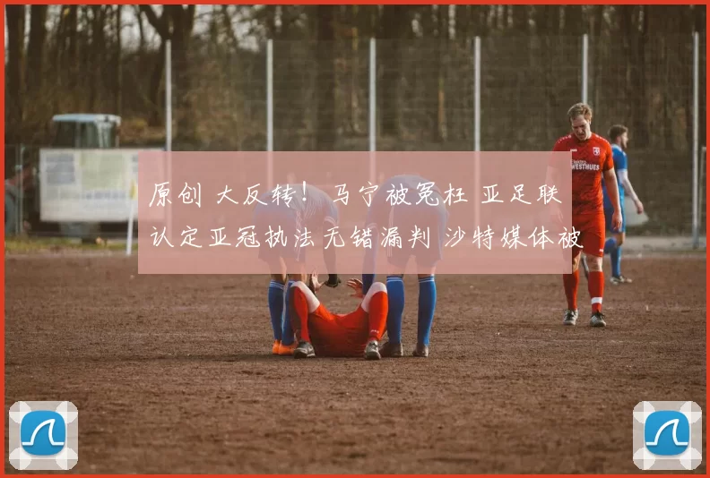 原创 大反转！马宁被冤枉 亚足联认定亚冠执法无错漏判 沙特媒体被指造谣