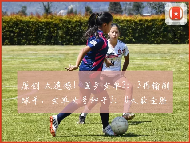 原创 太遗憾!国乒女单2:3再输削球手,女单头号种子3:0大获全胜晋级