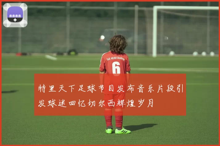 特里天下足球节目发布音乐片段引发球迷回忆切尔西辉煌岁月