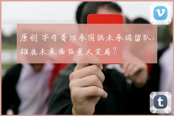 原创 字母哥坦承固执未承诺留队，雄鹿未来面临重大变局？