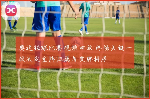 奥运铅球比赛视频回放 终场关键一投决定金牌归属与奖牌排序