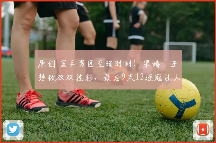 原创 国乒男团至暗时刻！梁靖崑王楚钦双双挂彩，最后9天12连冠让人担忧