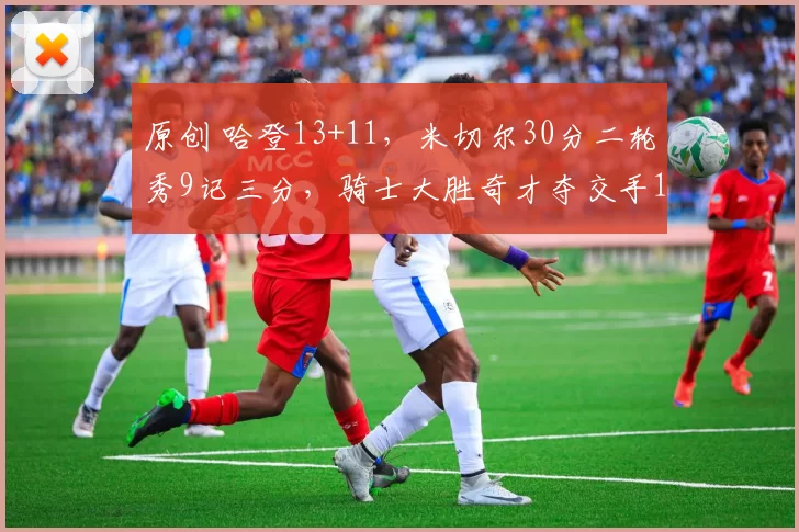 原创 哈登13+11，米切尔30分二轮秀9记三分，骑士大胜奇才夺交手14连胜