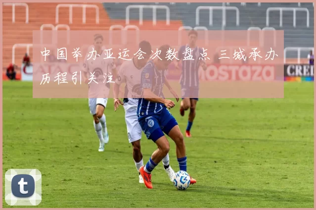 中国举办亚运会次数盘点 三城承办历程引关注