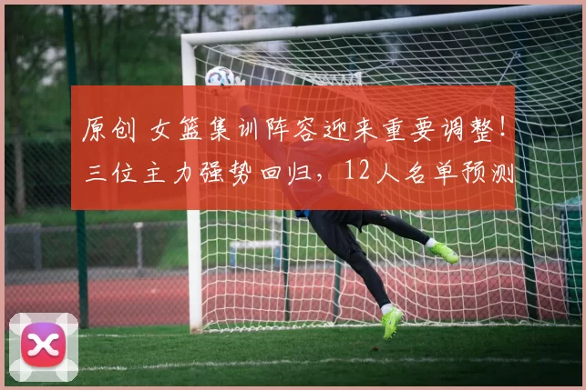 原创 女篮集训阵容迎来重要调整！三位主力强势回归，12人名单预测如下