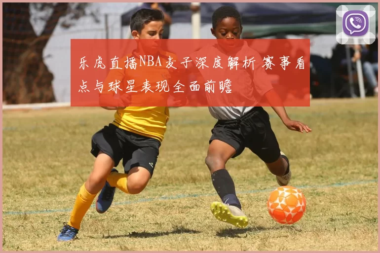 乐虎直播NBA麦子深度解析 赛事看点与球星表现全面前瞻
