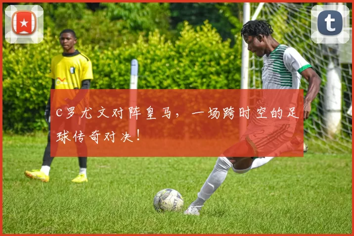 c罗尤文对阵皇马，一场跨时空的足球传奇对决！