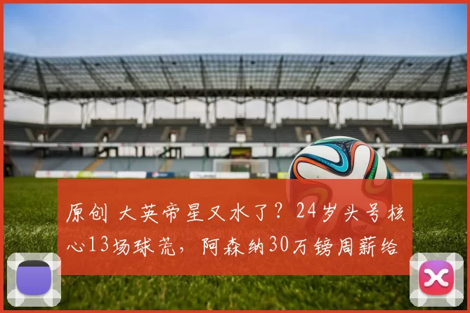 原创 大英帝星又水了？24岁头号核心13场球荒，阿森纳30万镑周薪给早了
