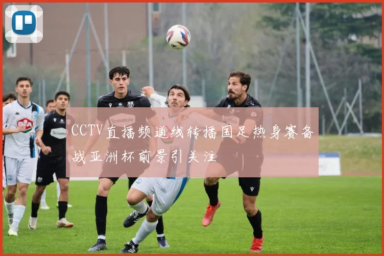 CCTV直播频道线转播国足热身赛备战亚洲杯前景引关注