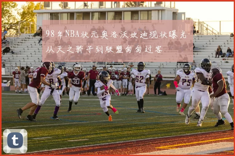 98年NBA状元奥洛沃坎迪现状曝光 从天之骄子到联盟匆匆过客