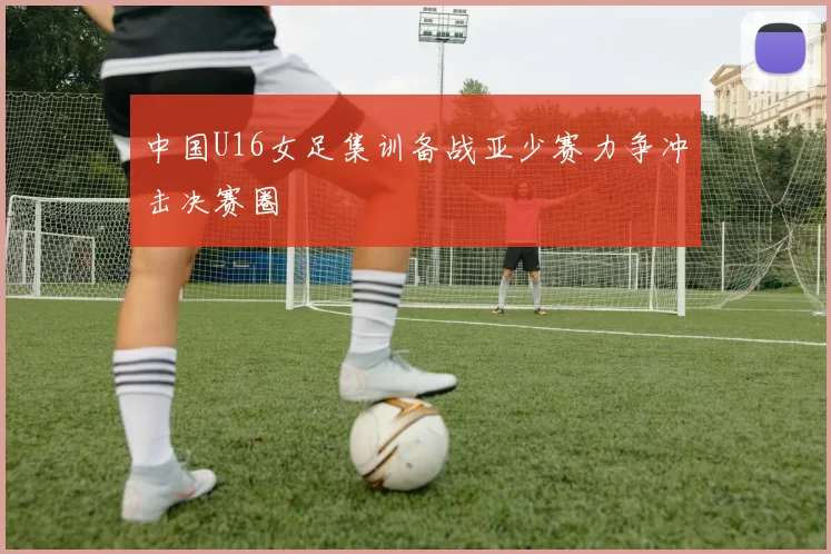 中国U16女足集训备战亚少赛力争冲击决赛圈