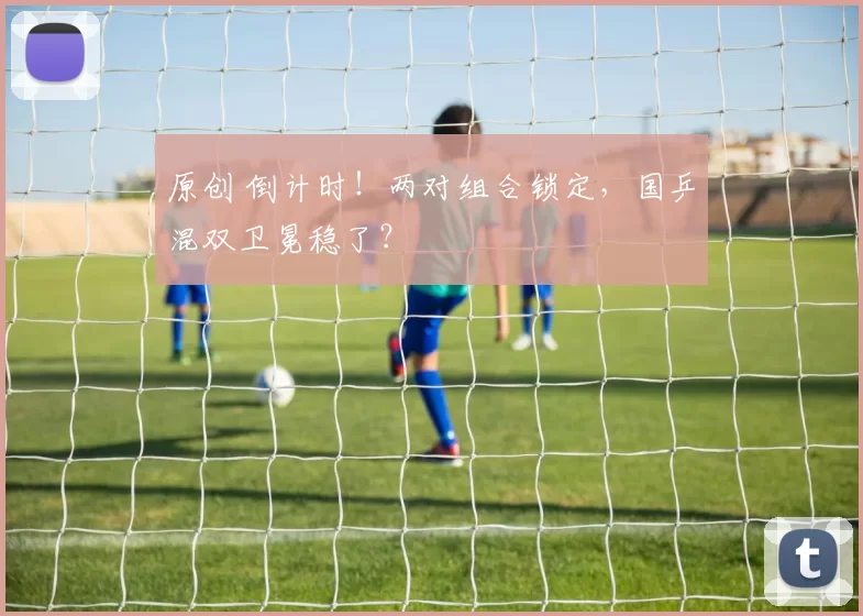 原创 倒计时！两对组合锁定，国乒混双卫冕稳了？