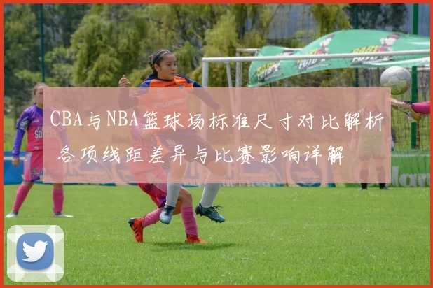 CBA与NBA篮球场标准尺寸对比解析 各项线距差异与比赛影响详解