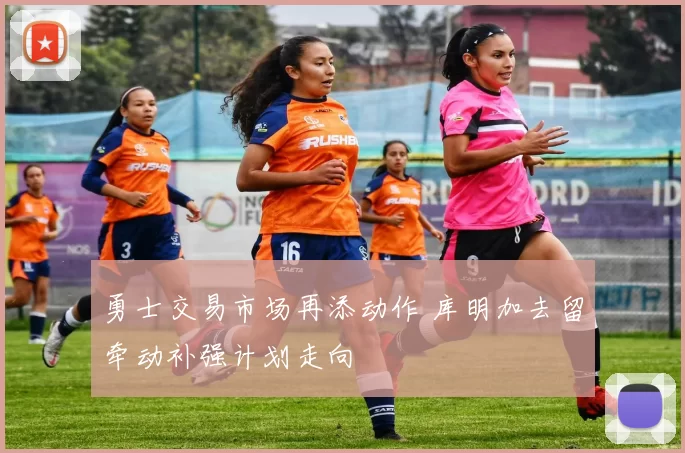 勇士交易市场再添动作 库明加去留牵动补强计划走向