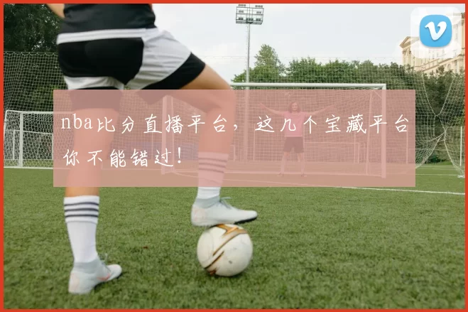 nba比分直播平台，这几个宝藏平台你不能错过！