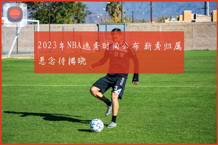 2023年NBA选秀时间公布 新秀归属悬念待揭晓