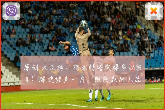 原创 大反转，阿尔特塔突爆争议发言！球迷嘘声一片，败阿森纳人品