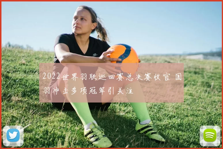 2022世界羽联巡回赛总决赛收官 国羽冲击多项冠军引关注