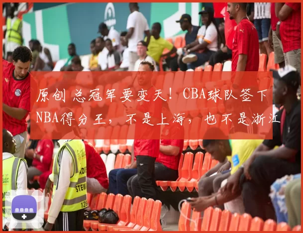 原创 总冠军要变天！CBA球队签下NBA得分王，不是上海，也不是浙江
