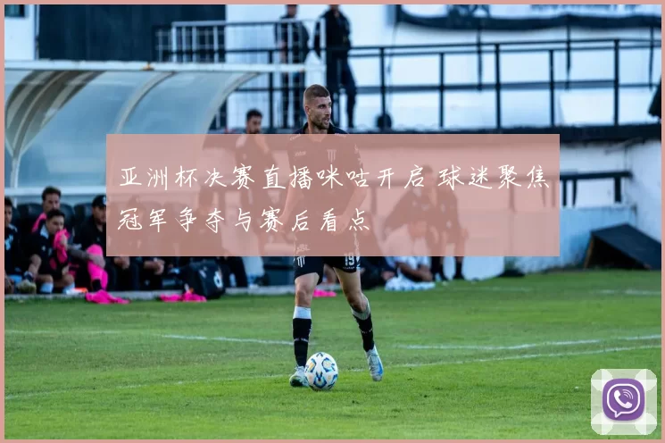 亚洲杯决赛直播咪咕开启 球迷聚焦冠军争夺与赛后看点