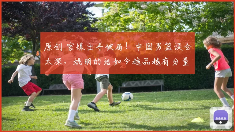 原创 官媒出手破局!中国男篮误会太深,姚明的话如今越品越有分量