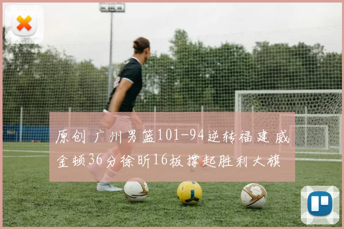 原创 广州男篮101-94逆转福建 威金顿36分徐昕16板撑起胜利大旗