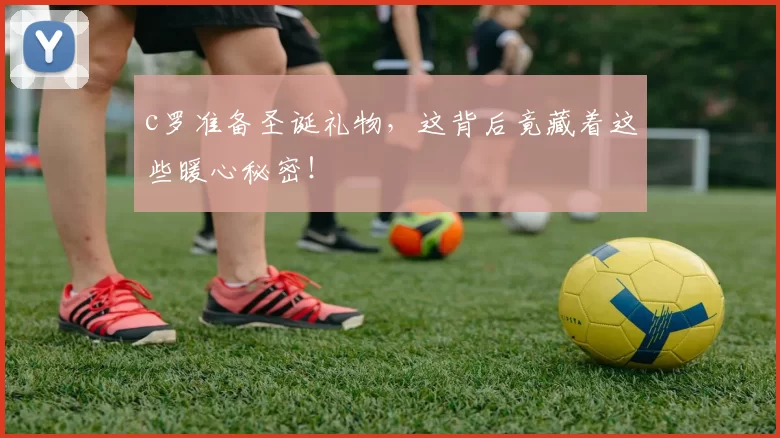c罗准备圣诞礼物,这背后竟藏着这些暖心秘密!