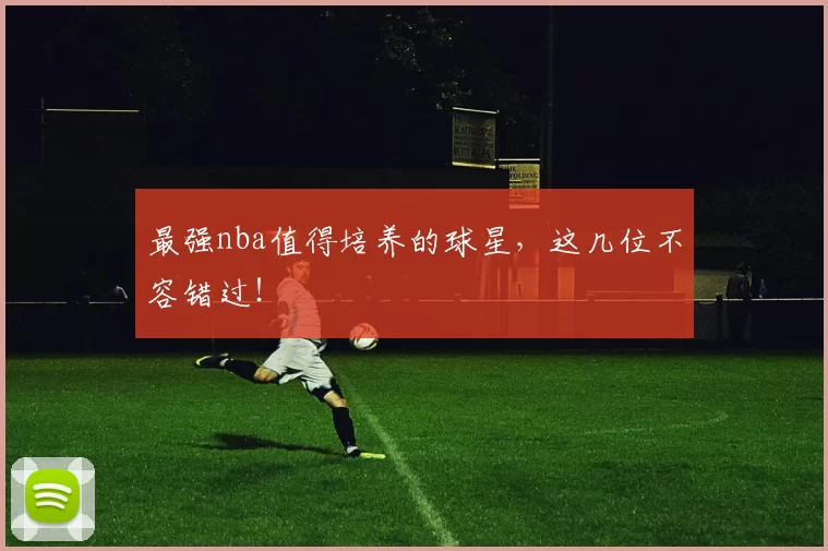 最强nba值得培养的球星，这几位不容错过！