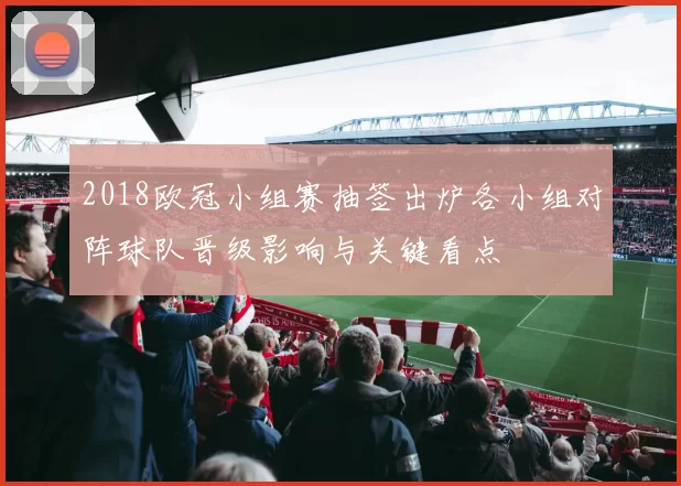 2018欧冠小组赛抽签出炉各小组对阵球队晋级影响与关键看点