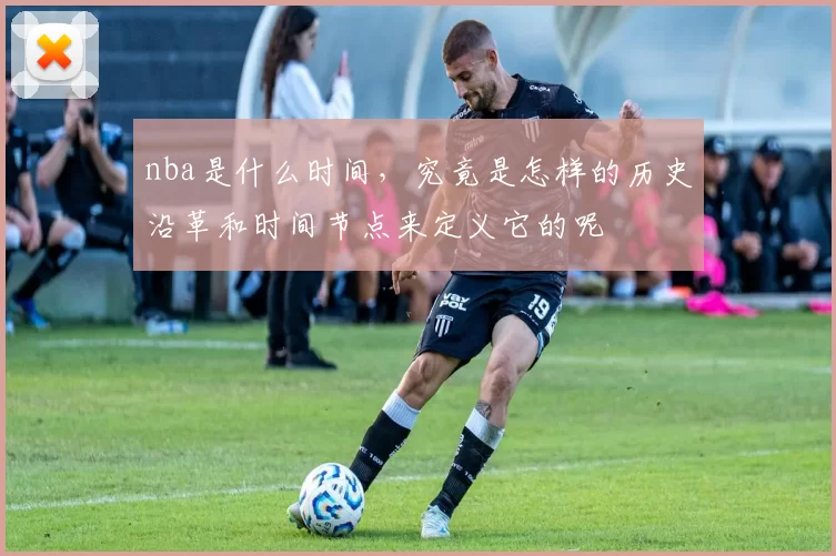 nba是什么时间,究竟是怎样的历史沿革和时间节点来定义它的呢