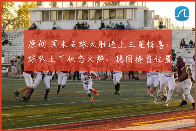 原创 国米五球大胜送上三重惊喜,球队上下状态火热,稳固榜首位置!