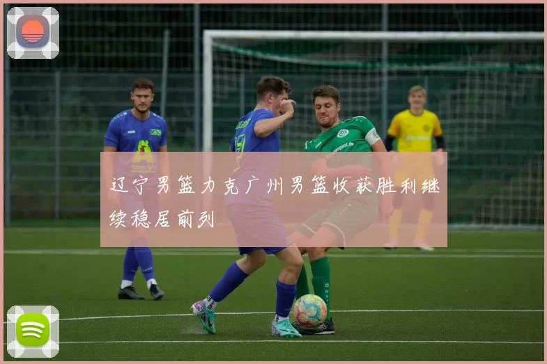 辽宁男篮力克广州男篮收获胜利继续稳居前列